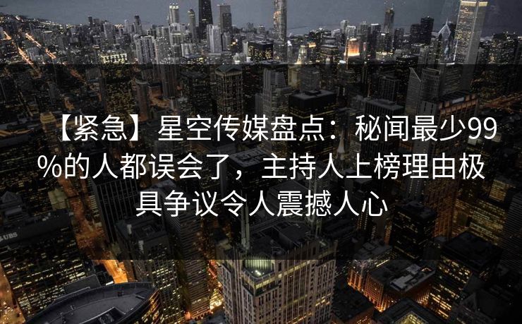 【紧急】星空传媒盘点：秘闻最少99%的人都误会了，主持人上榜理由极具争议令人震撼人心