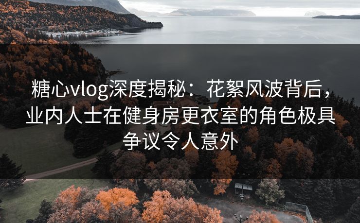 糖心vlog深度揭秘：花絮风波背后，业内人士在健身房更衣室的角色极具争议令人意外