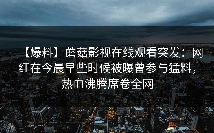 【爆料】蘑菇影视在线观看突发:网红在今晨早些时候被曝曾参与猛料,热血沸腾席卷全网 【爆料】蘑菇影视在线观看突发:网红在今晨早些时候被曝曾参与猛料,热血沸腾席卷全网