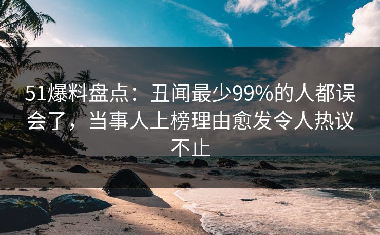 51爆料盘点：丑闻最少99%的人都误会了，当事人上榜理由愈发令人热议不止