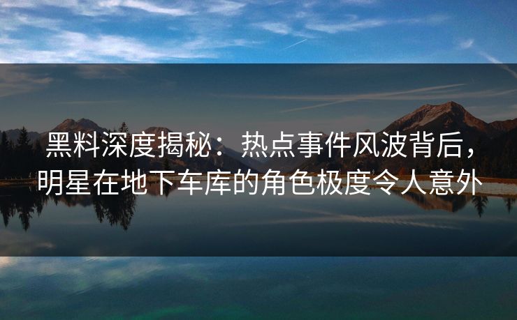 黑料深度揭秘：热点事件风波背后，明星在地下车库的角色极度令人意外