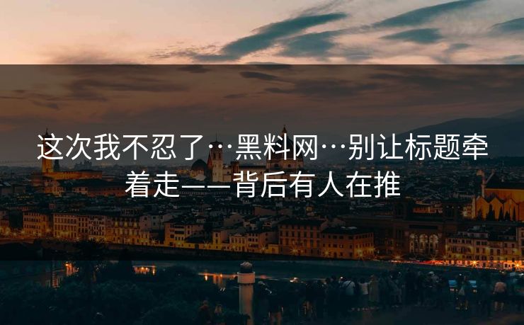 这次我不忍了…黑料网…别让标题牵着走——背后有人在推