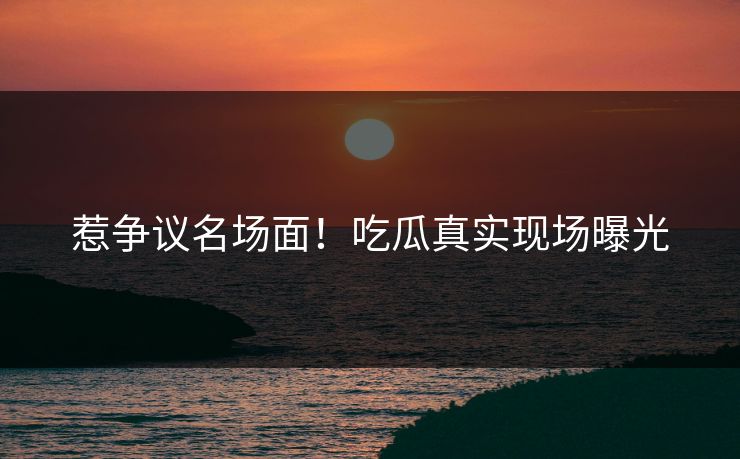 惹争议名场面！吃瓜真实现场曝光