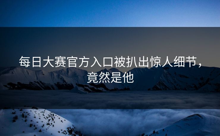 每日大赛官方入口被扒出惊人细节，竟然是他