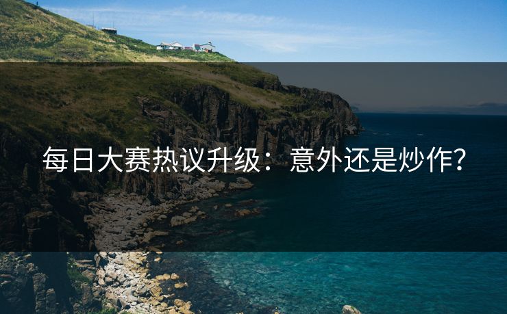 每日大赛热议升级：意外还是炒作？