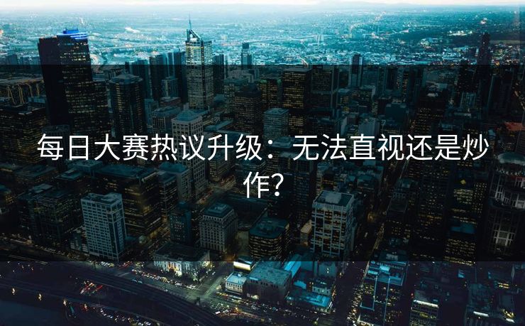 每日大赛热议升级：无法直视还是炒作？