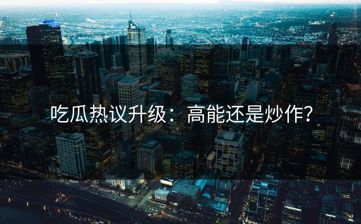 吃瓜热议升级：高能还是炒作？
