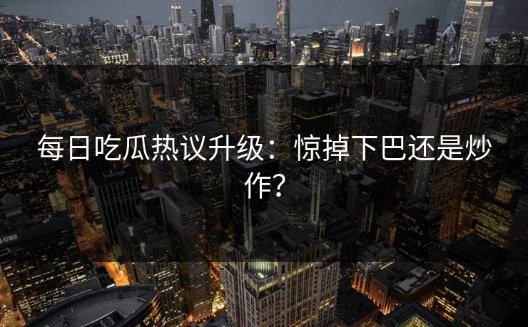 每日吃瓜热议升级：惊掉下巴还是炒作？