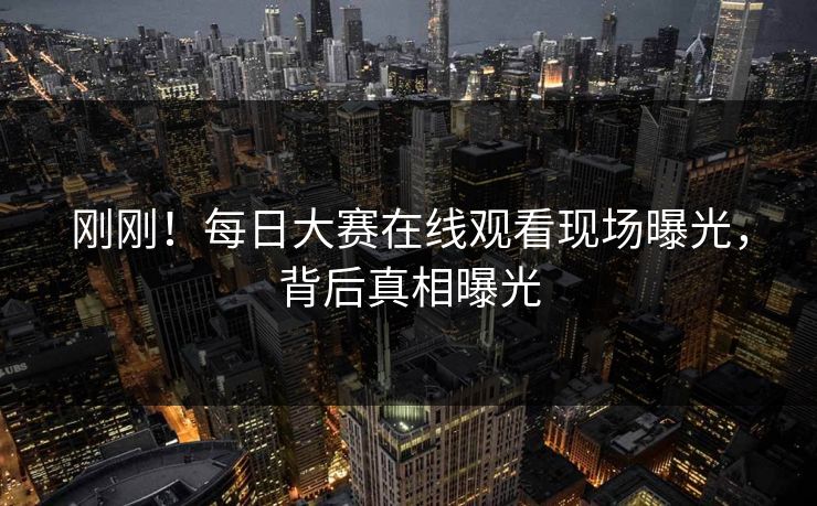 刚刚！每日大赛在线观看现场曝光，背后真相曝光