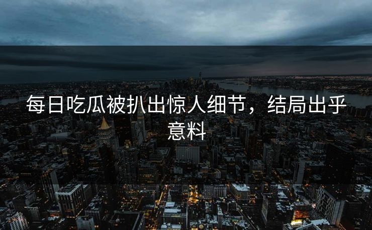 每日吃瓜被扒出惊人细节，结局出乎意料