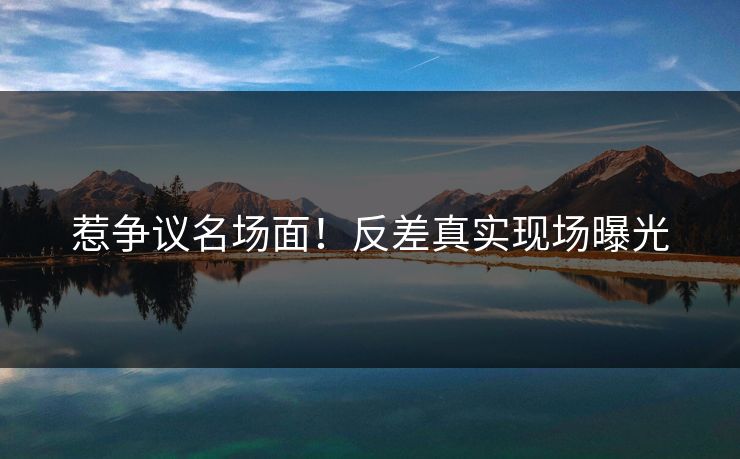 惹争议名场面！反差真实现场曝光