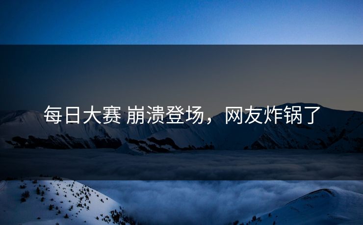 每日大赛 崩溃登场，网友炸锅了