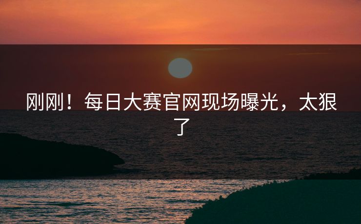 刚刚！每日大赛官网现场曝光，太狠了