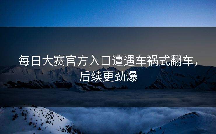 每日大赛官方入口遭遇车祸式翻车，后续更劲爆