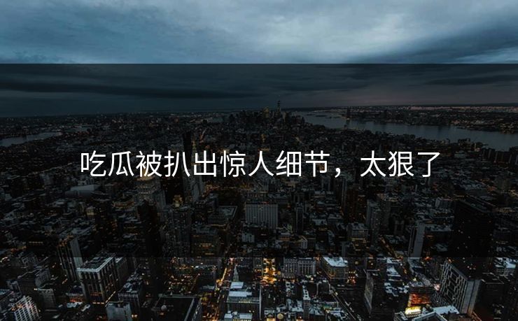 吃瓜被扒出惊人细节，太狠了
