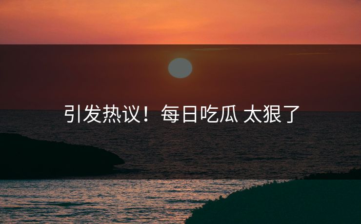 引发热议！每日吃瓜 太狠了