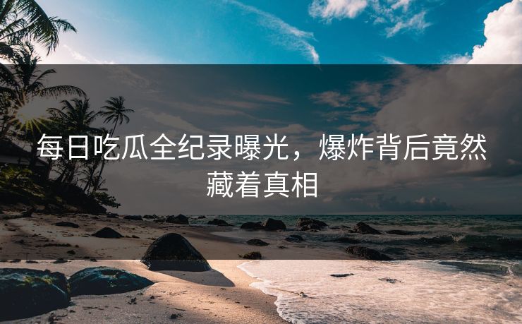 每日吃瓜全纪录曝光，爆炸背后竟然藏着真相