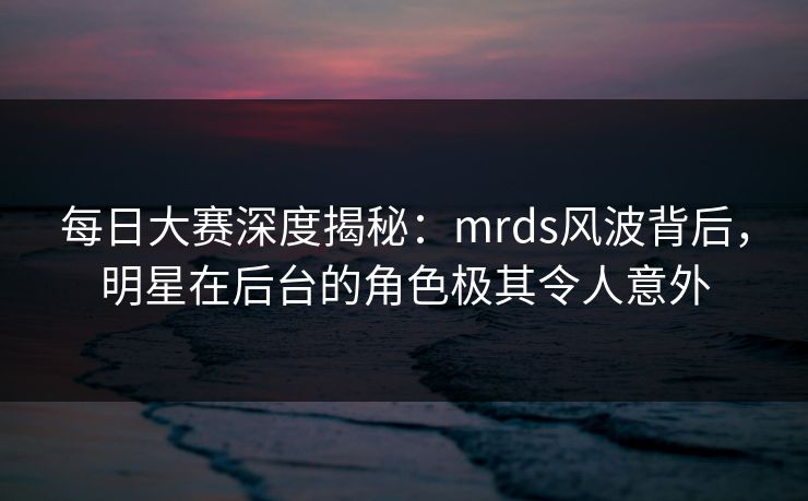 每日大赛深度揭秘：mrds风波背后，明星在后台的角色极其令人意外