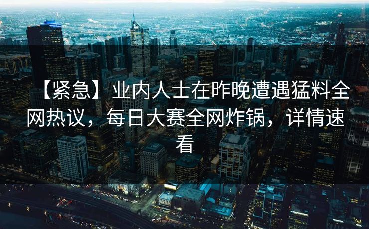 【紧急】业内人士在昨晚遭遇猛料全网热议，每日大赛全网炸锅，详情速看