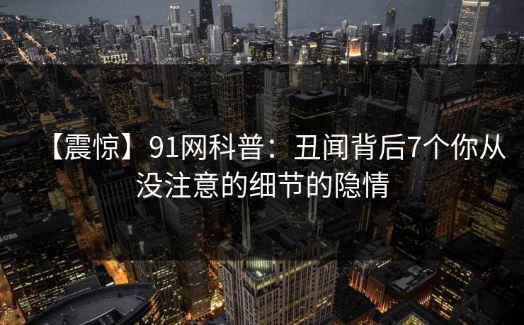 【震惊】91网科普：丑闻背后7个你从没注意的细节的隐情