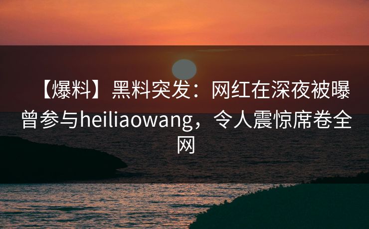 【爆料】黑料突发：网红在深夜被曝曾参与heiliaowang，令人震惊席卷全网