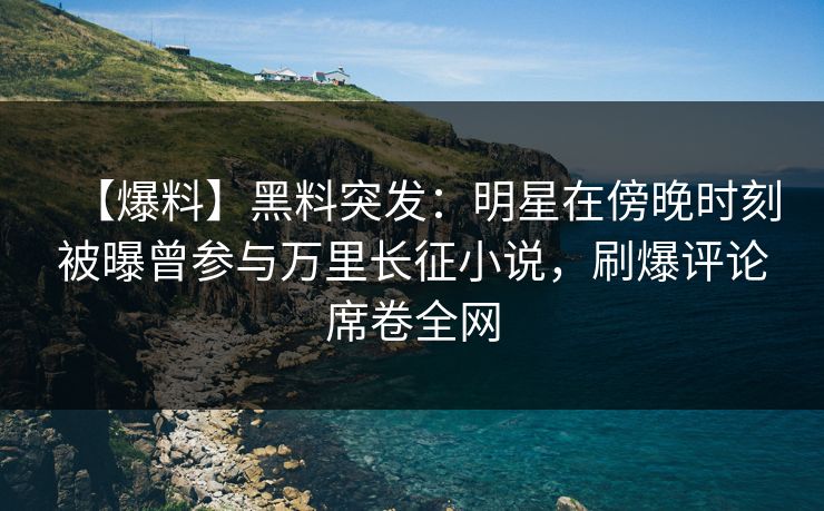 【爆料】黑料突发：明星在傍晚时刻被曝曾参与万里长征小说，刷爆评论席卷全网