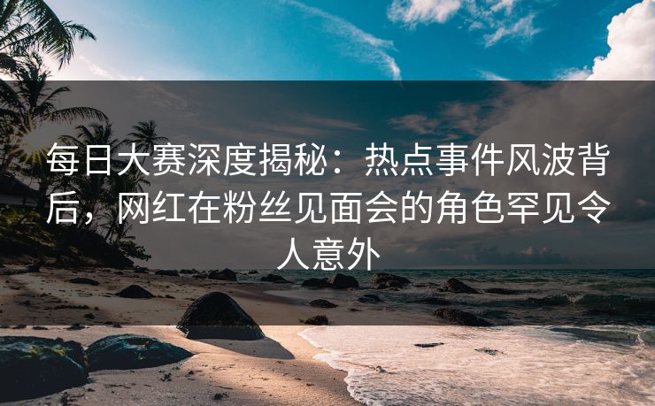 每日大赛深度揭秘：热点事件风波背后，网红在粉丝见面会的角色罕见令人意外
