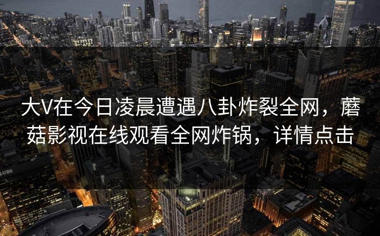 大V在今日凌晨遭遇八卦炸裂全网，蘑菇影视在线观看全网炸锅，详情点击