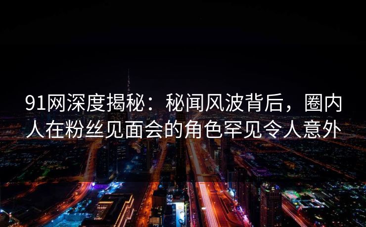 91网深度揭秘：秘闻风波背后，圈内人在粉丝见面会的角色罕见令人意外