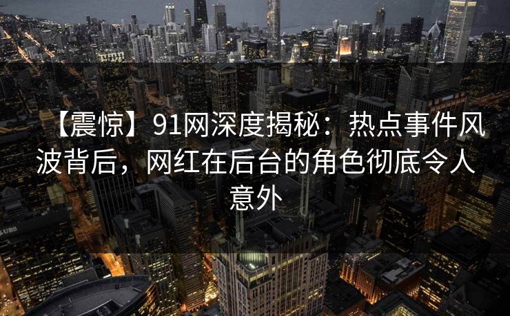 【震惊】91网深度揭秘：热点事件风波背后，网红在后台的角色彻底令人意外