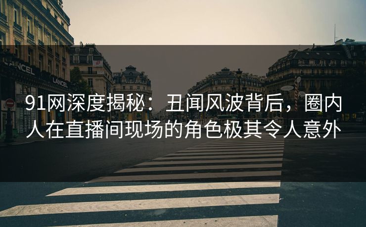 91网深度揭秘：丑闻风波背后，圈内人在直播间现场的角色极其令人意外