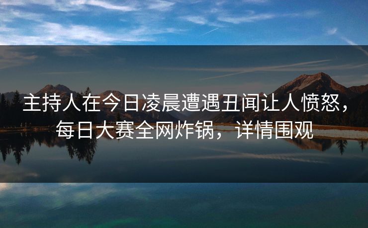 主持人在今日凌晨遭遇丑闻让人愤怒，每日大赛全网炸锅，详情围观