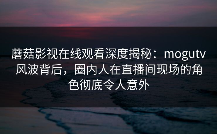 蘑菇影视在线观看深度揭秘：mogutv风波背后，圈内人在直播间现场的角色彻底令人意外