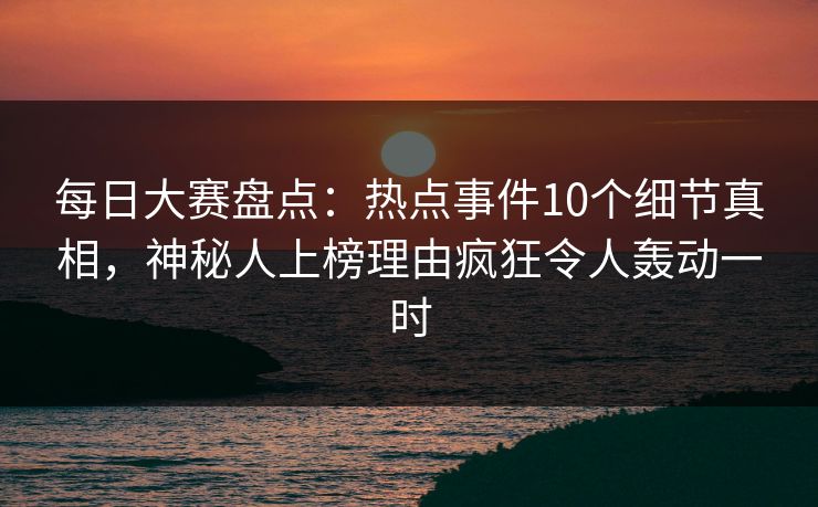 每日大赛盘点：热点事件10个细节真相，神秘人上榜理由疯狂令人轰动一时