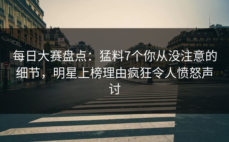 每日大赛盘点：猛料7个你从没注意的细节，明星上榜理由疯狂令人愤怒声讨