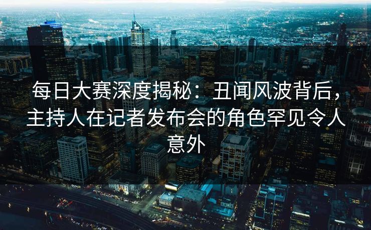 每日大赛深度揭秘：丑闻风波背后，主持人在记者发布会的角色罕见令人意外