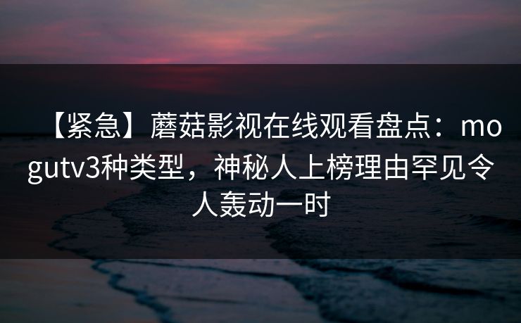 【紧急】蘑菇影视在线观看盘点:mogutv3种类型,神秘人上榜理由罕见令人轰动一时 【紧急】蘑菇影视在线观看盘点:mogutv3种类型,神秘人上榜理由罕见令人轰动一时