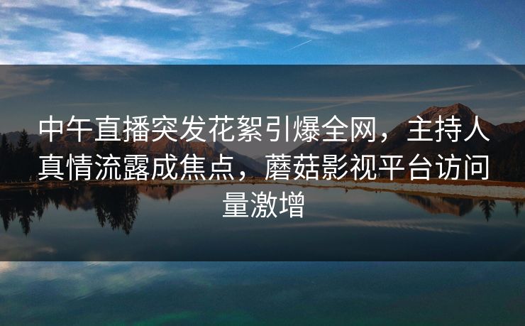 中午直播突发花絮引爆全网，主持人真情流露成焦点，蘑菇影视平台访问量激增