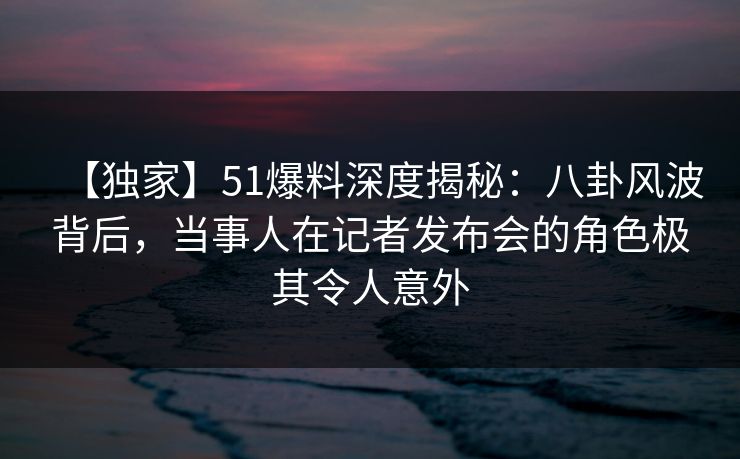 【独家】51爆料深度揭秘：八卦风波背后，当事人在记者发布会的角色极其令人意外