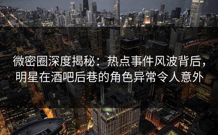 微密圈深度揭秘：热点事件风波背后，明星在酒吧后巷的角色异常令人意外