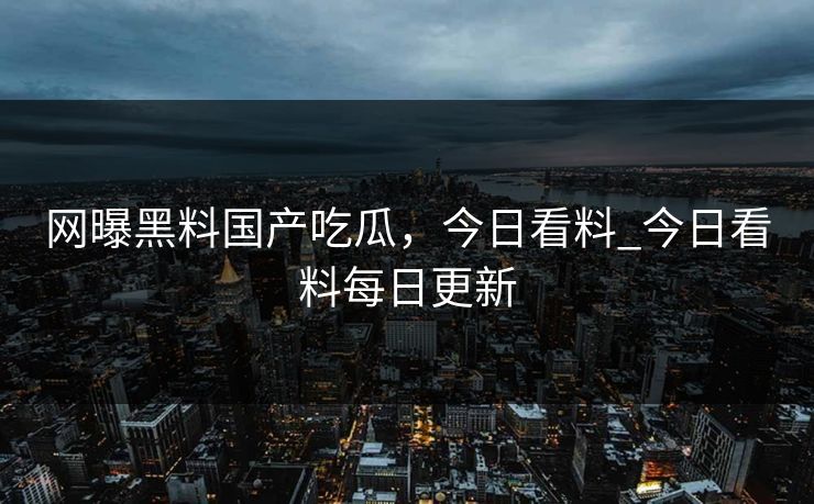 网曝黑料国产吃瓜，今日看料_今日看料每日更新