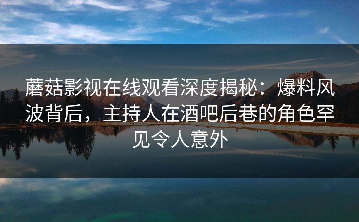 蘑菇影视在线观看深度揭秘：爆料风波背后，主持人在酒吧后巷的角色罕见令人意外