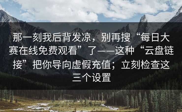 那一刻我后背发凉,别再搜“每日大赛在线免费观看”了——这种“云盘链接”把你导向虚假充值;立刻检查这三个设置 那一刻我后背发凉,别再搜“每日大赛在线免费观看”了——这种“云盘链接”把你导向虚假充值;立刻检查这三个设置