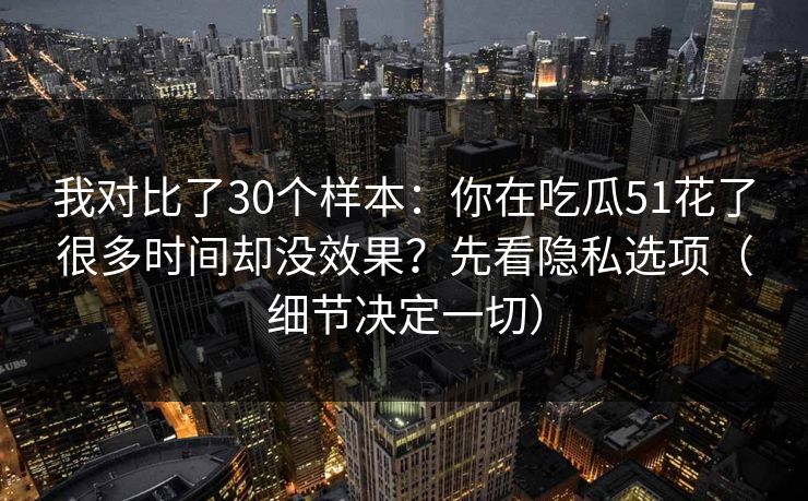 我对比了30个样本：你在吃瓜51花了很多时间却没效果？先看隐私选项（细节决定一切）