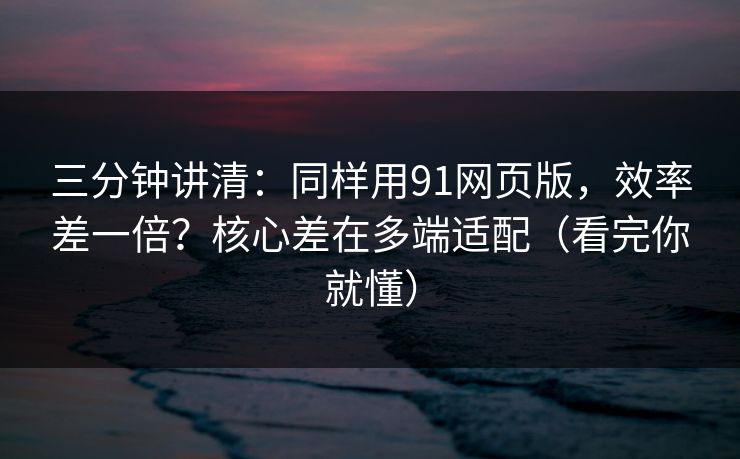 三分钟讲清：同样用91网页版，效率差一倍？核心差在多端适配（看完你就懂）