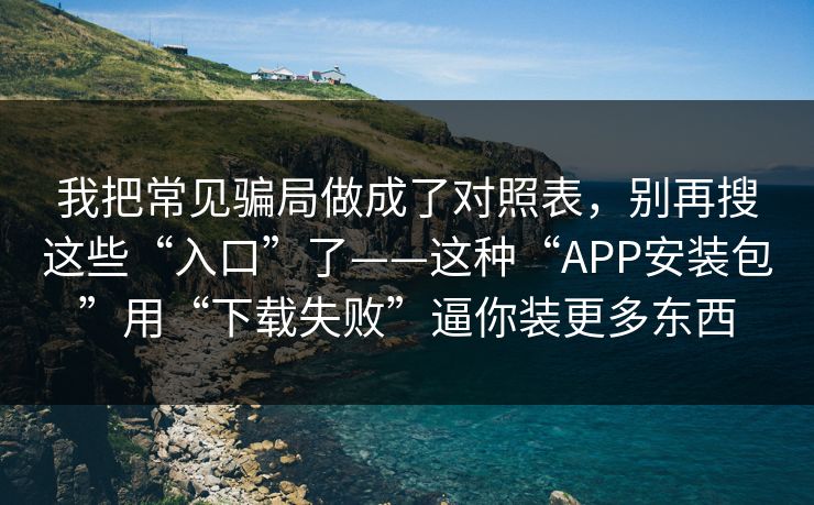 我把常见骗局做成了对照表，别再搜这些“入口”了——这种“APP安装包”用“下载失败”逼你装更多东西