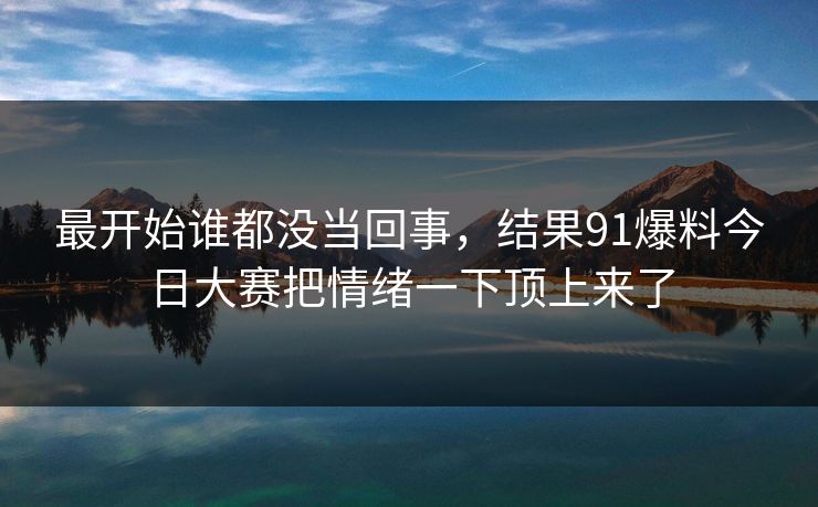 最开始谁都没当回事，结果91爆料今日大赛把情绪一下顶上来了