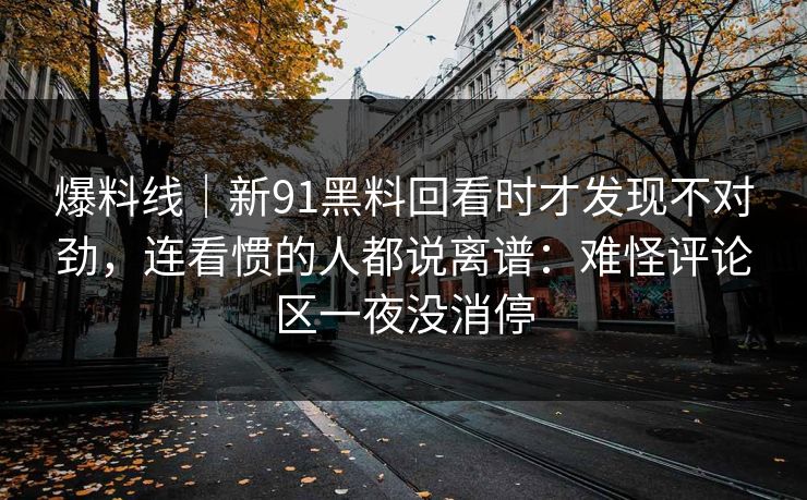 爆料线｜新91黑料回看时才发现不对劲，连看惯的人都说离谱：难怪评论区一夜没消停